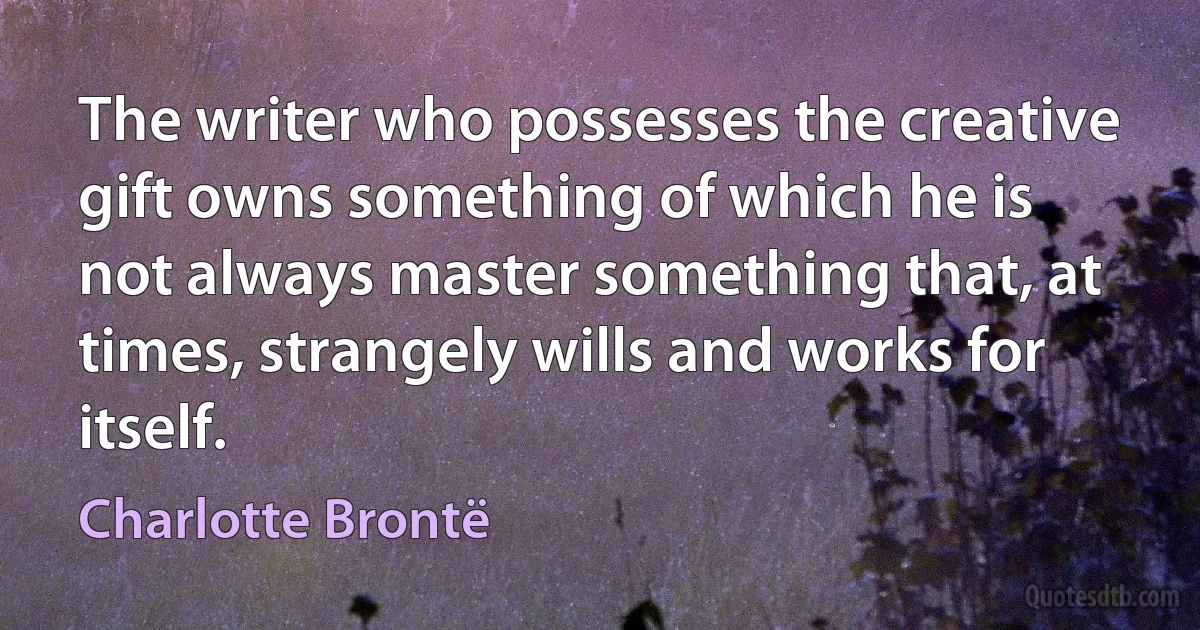 The writer who possesses the creative gift owns something of which he is not always master something that, at times, strangely wills and works for itself. (Charlotte Brontë)