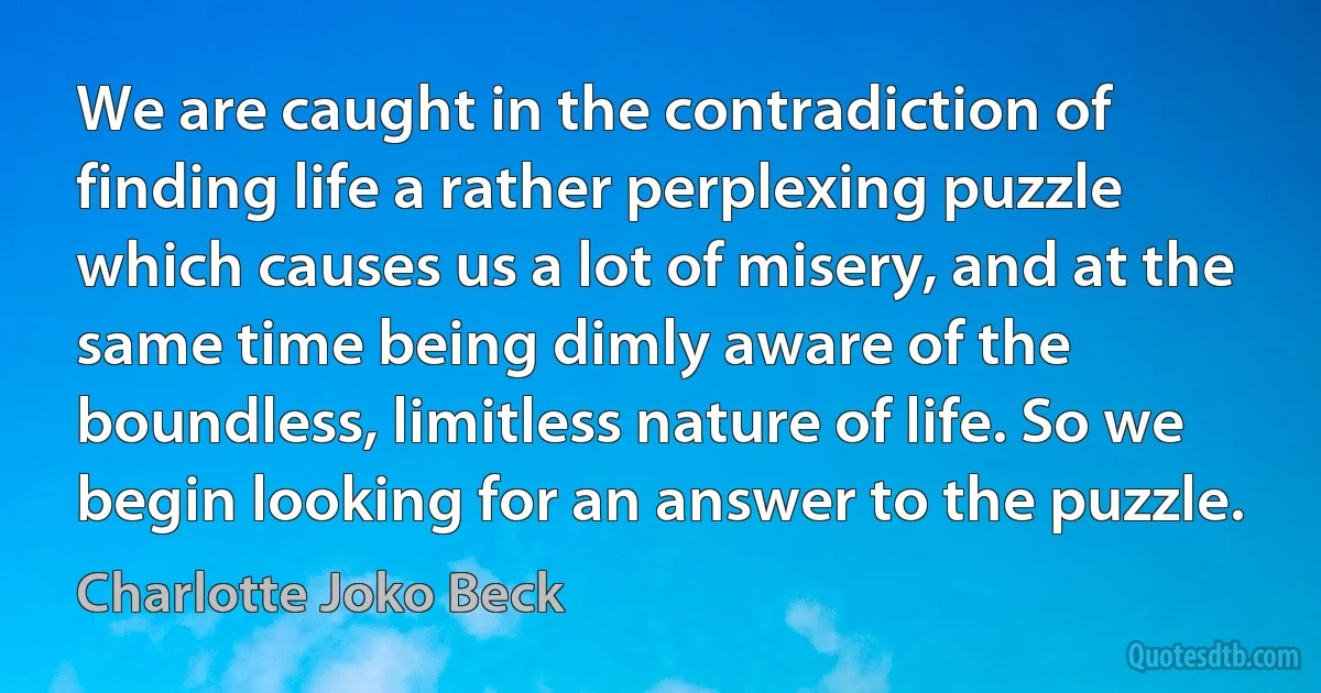 We are caught in the contradiction of finding life a rather perplexing puzzle which causes us a lot of misery, and at the same time being dimly aware of the boundless, limitless nature of life. So we begin looking for an answer to the puzzle. (Charlotte Joko Beck)