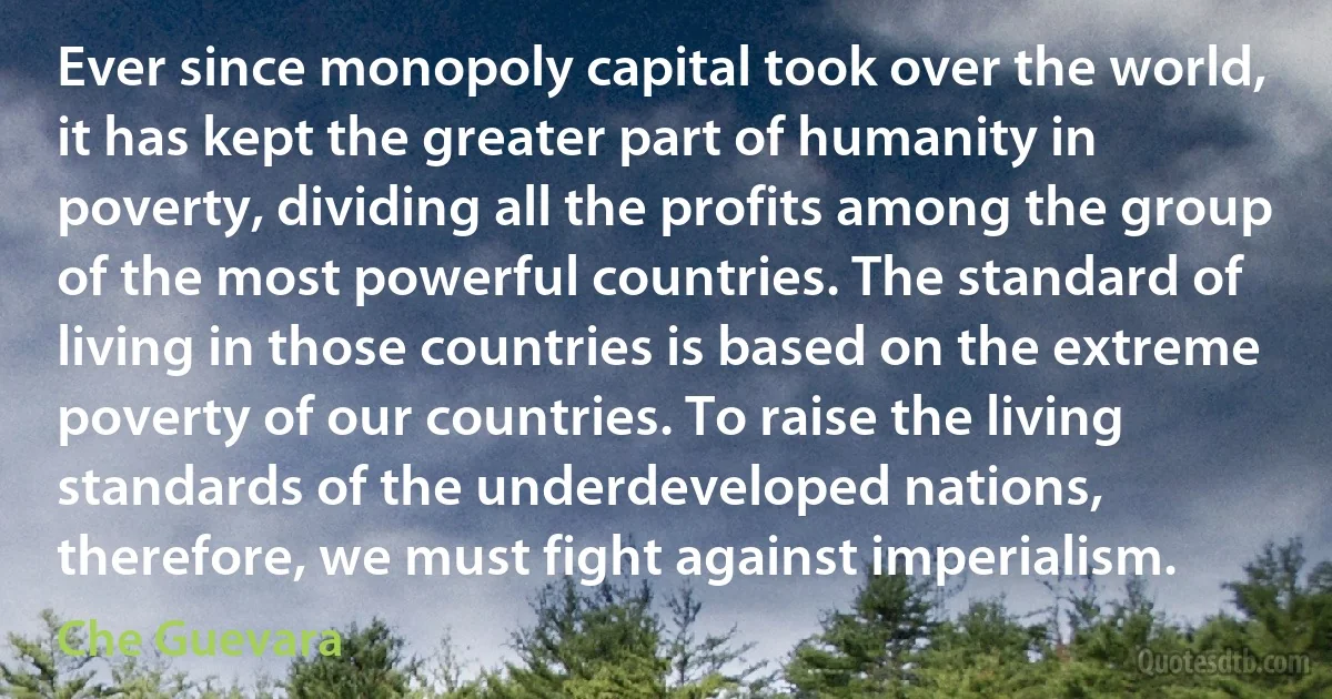 Ever since monopoly capital took over the world, it has kept the greater part of humanity in poverty, dividing all the profits among the group of the most powerful countries. The standard of living in those countries is based on the extreme poverty of our countries. To raise the living standards of the underdeveloped nations, therefore, we must fight against imperialism. (Che Guevara)