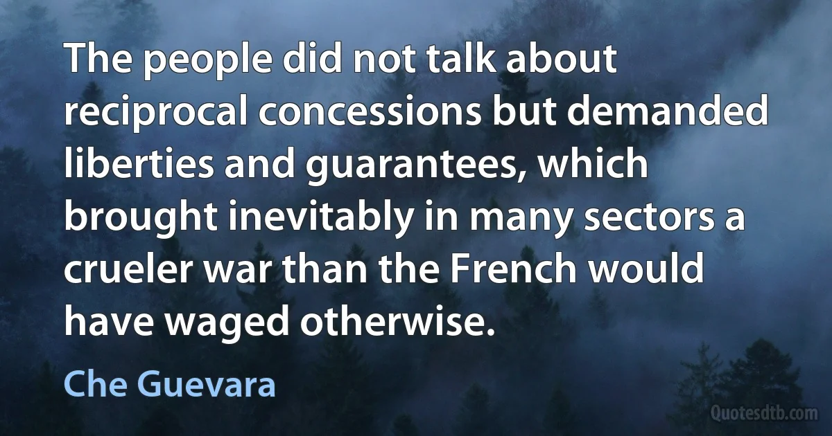 The people did not talk about reciprocal concessions but demanded liberties and guarantees, which brought inevitably in many sectors a crueler war than the French would have waged otherwise. (Che Guevara)