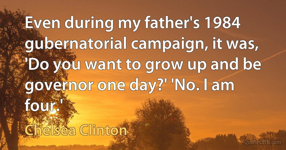 Even during my father's 1984 gubernatorial campaign, it was, 'Do you want to grow up and be governor one day?' 'No. I am four.' (Chelsea Clinton)