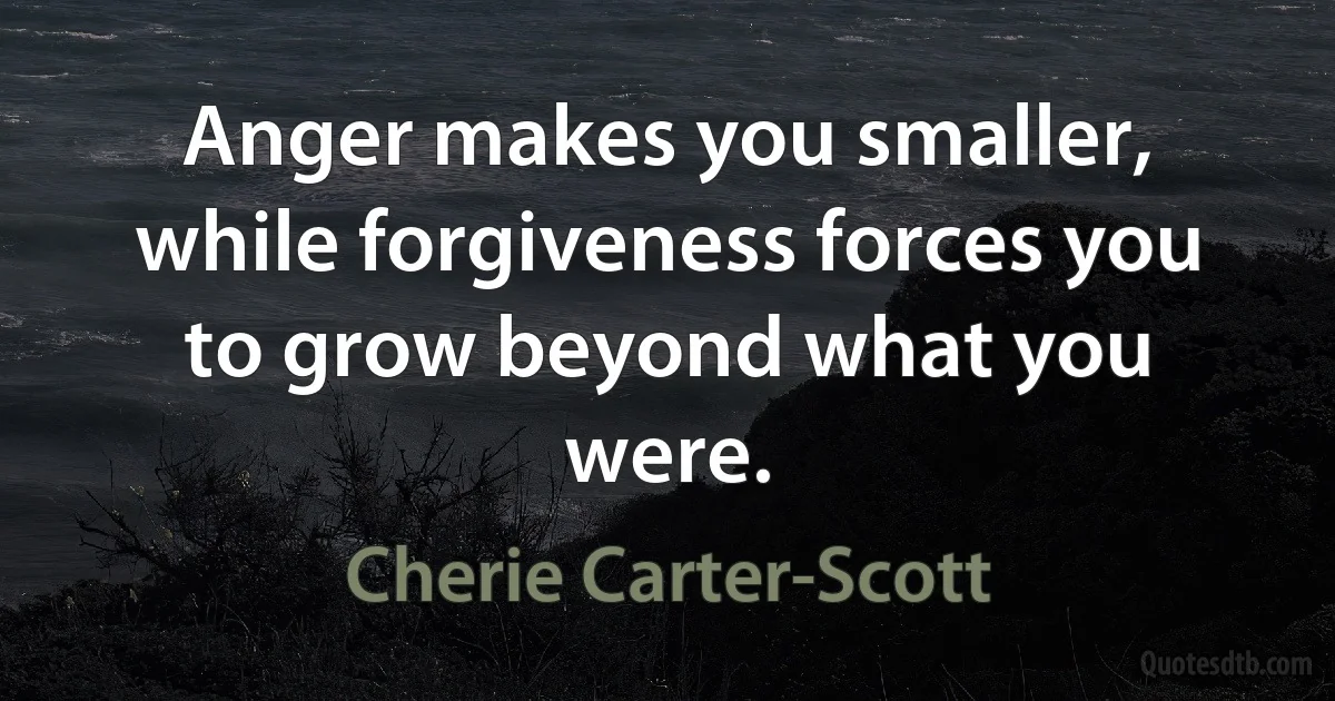 Anger makes you smaller, while forgiveness forces you to grow beyond what you were. (Cherie Carter-Scott)