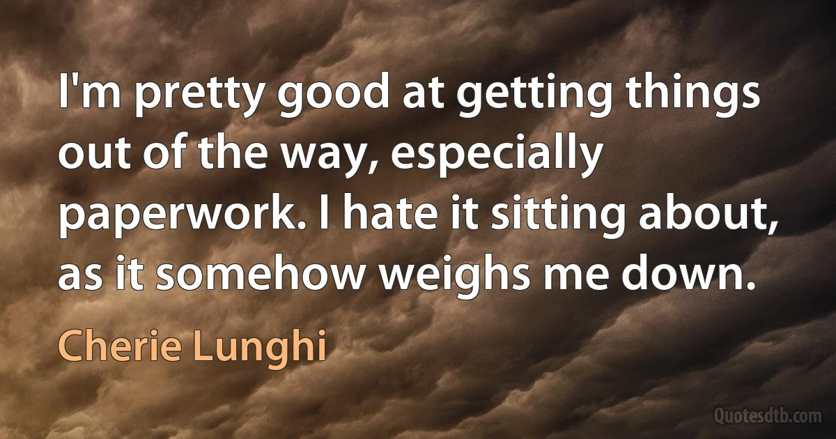 I'm pretty good at getting things out of the way, especially paperwork. I hate it sitting about, as it somehow weighs me down. (Cherie Lunghi)