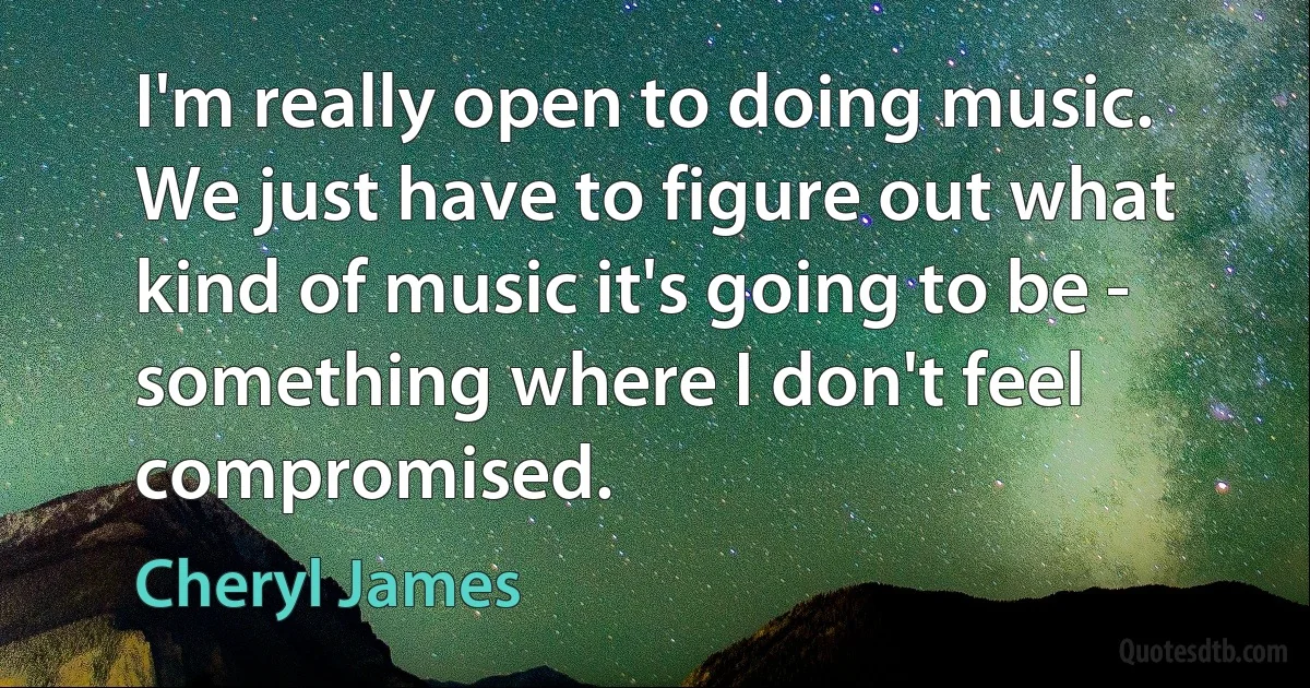 I'm really open to doing music. We just have to figure out what kind of music it's going to be - something where I don't feel compromised. (Cheryl James)