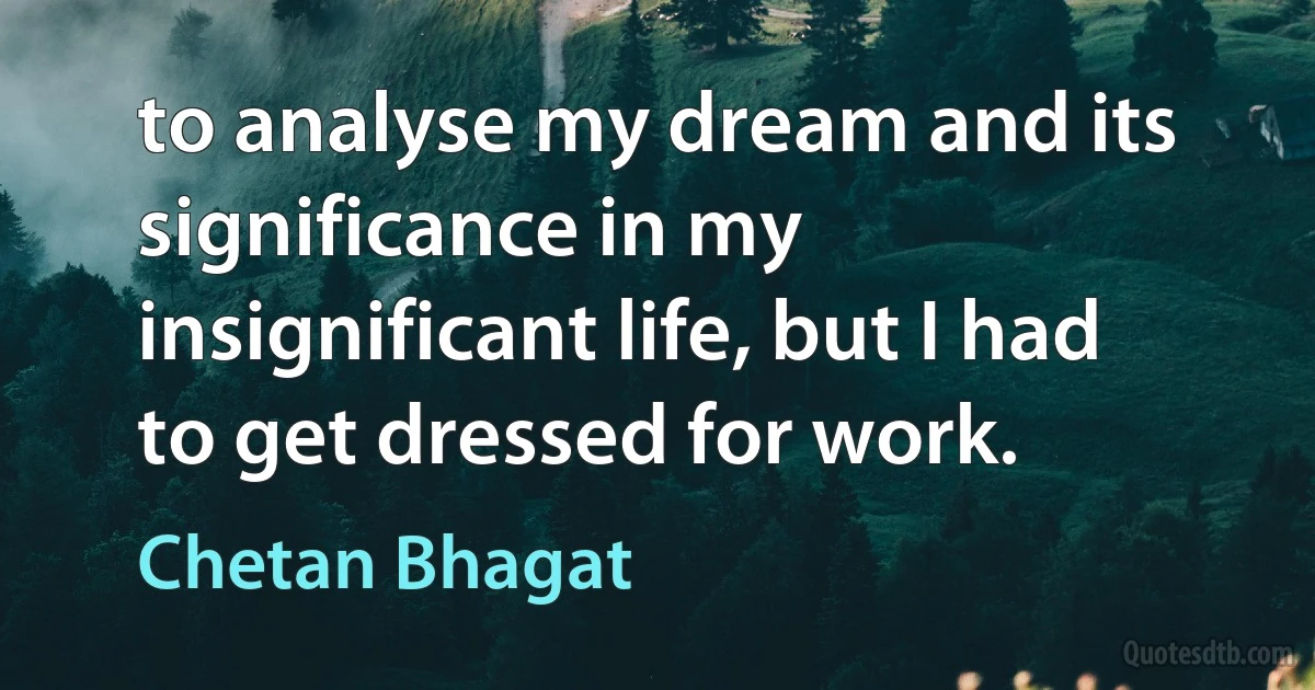 to analyse my dream and its significance in my insignificant life, but I had to get dressed for work. (Chetan Bhagat)