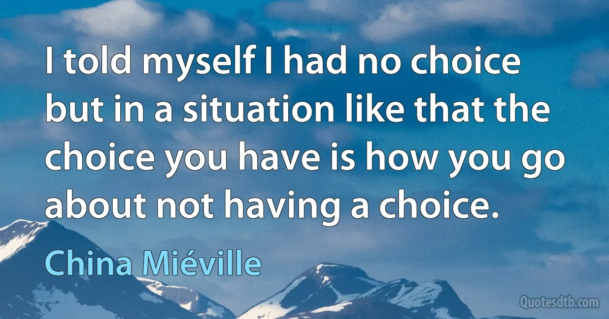 I told myself I had no choice but in a situation like that the choice you have is how you go about not having a choice. (China Miéville)