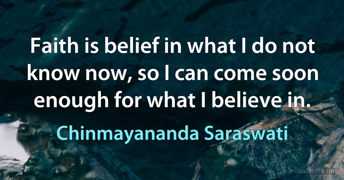 Faith is belief in what I do not know now, so I can come soon enough for what I believe in. (Chinmayananda Saraswati)