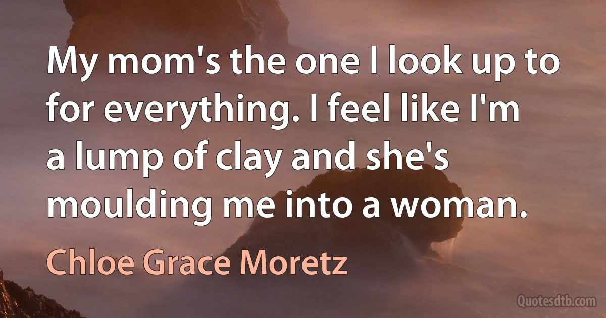 My mom's the one I look up to for everything. I feel like I'm a lump of clay and she's moulding me into a woman. (Chloe Grace Moretz)