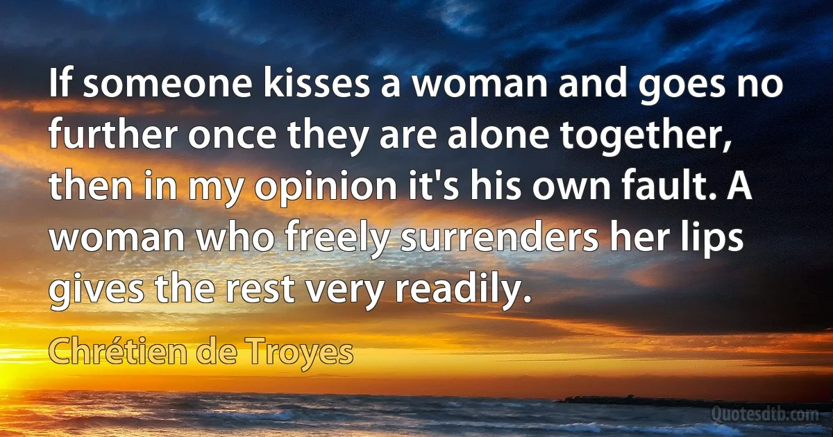 If someone kisses a woman and goes no further once they are alone together, then in my opinion it's his own fault. A woman who freely surrenders her lips gives the rest very readily. (Chrétien de Troyes)