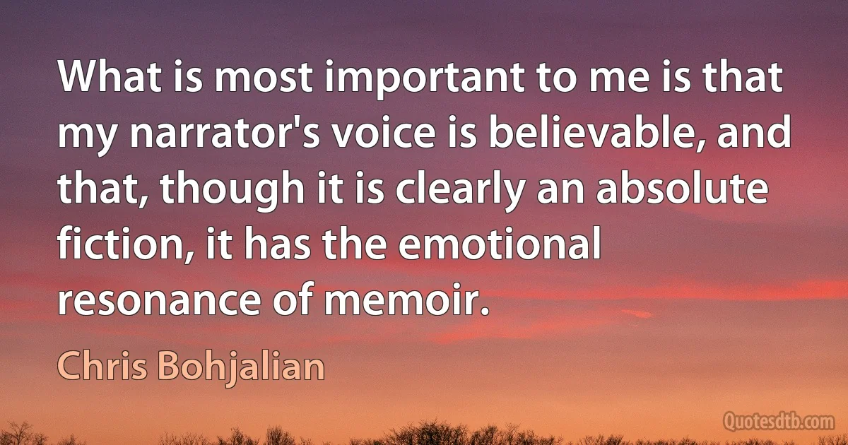 What is most important to me is that my narrator's voice is believable, and that, though it is clearly an absolute fiction, it has the emotional resonance of memoir. (Chris Bohjalian)