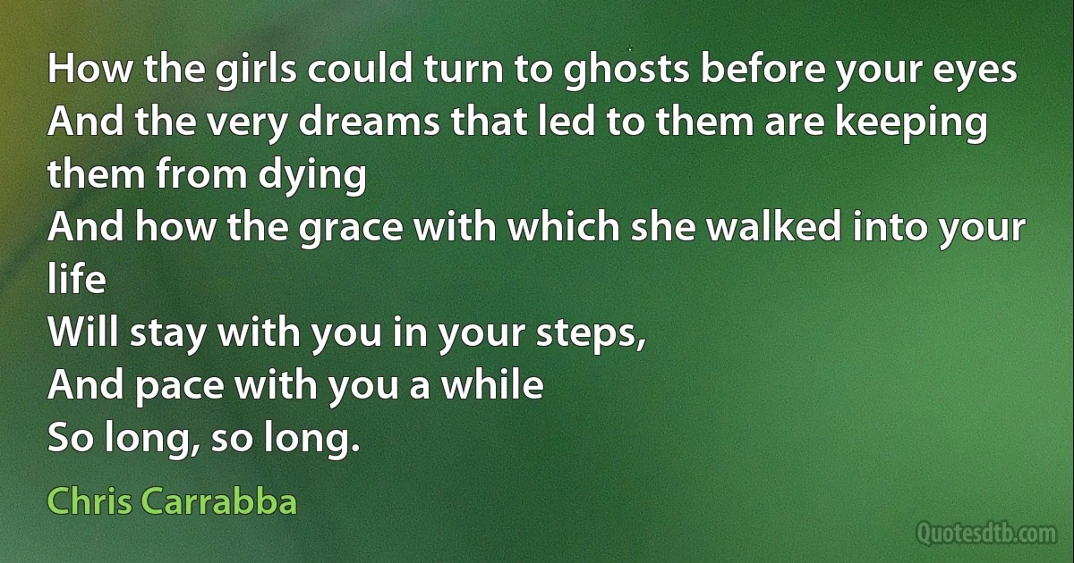 How the girls could turn to ghosts before your eyes
And the very dreams that led to them are keeping them from dying
And how the grace with which she walked into your life
Will stay with you in your steps,
And pace with you a while
So long, so long. (Chris Carrabba)