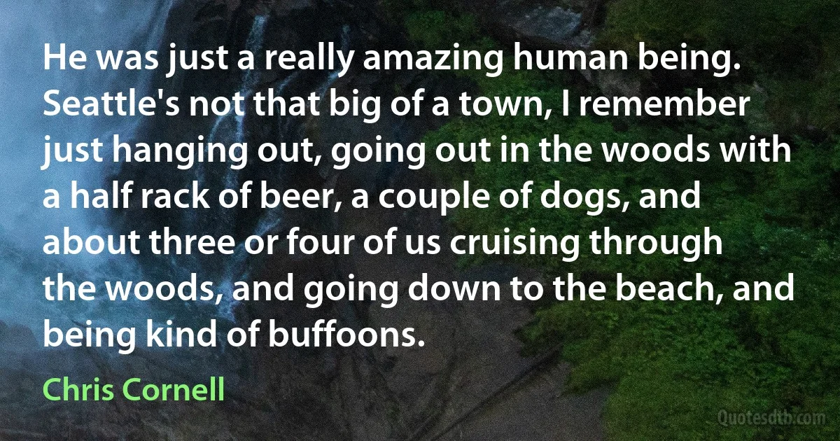 He was just a really amazing human being. Seattle's not that big of a town, I remember just hanging out, going out in the woods with a half rack of beer, a couple of dogs, and about three or four of us cruising through the woods, and going down to the beach, and being kind of buffoons. (Chris Cornell)