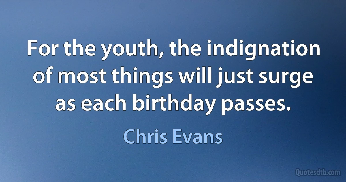 For the youth, the indignation of most things will just surge as each birthday passes. (Chris Evans)