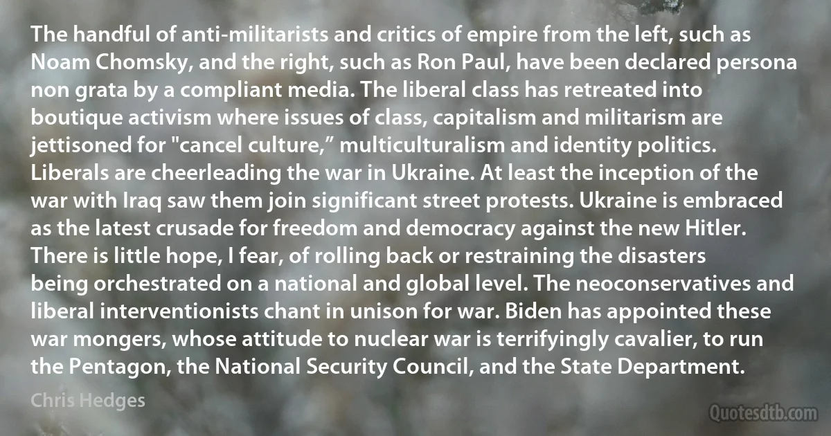 The handful of anti-militarists and critics of empire from the left, such as Noam Chomsky, and the right, such as Ron Paul, have been declared persona non grata by a compliant media. The liberal class has retreated into boutique activism where issues of class, capitalism and militarism are jettisoned for "cancel culture,” multiculturalism and identity politics. Liberals are cheerleading the war in Ukraine. At least the inception of the war with Iraq saw them join significant street protests. Ukraine is embraced as the latest crusade for freedom and democracy against the new Hitler. There is little hope, I fear, of rolling back or restraining the disasters being orchestrated on a national and global level. The neoconservatives and liberal interventionists chant in unison for war. Biden has appointed these war mongers, whose attitude to nuclear war is terrifyingly cavalier, to run the Pentagon, the National Security Council, and the State Department. (Chris Hedges)