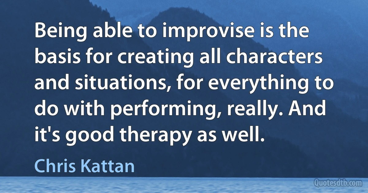 Being able to improvise is the basis for creating all characters and situations, for everything to do with performing, really. And it's good therapy as well. (Chris Kattan)