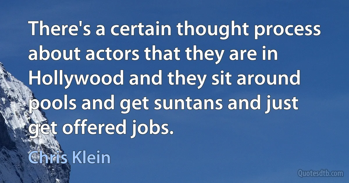 There's a certain thought process about actors that they are in Hollywood and they sit around pools and get suntans and just get offered jobs. (Chris Klein)