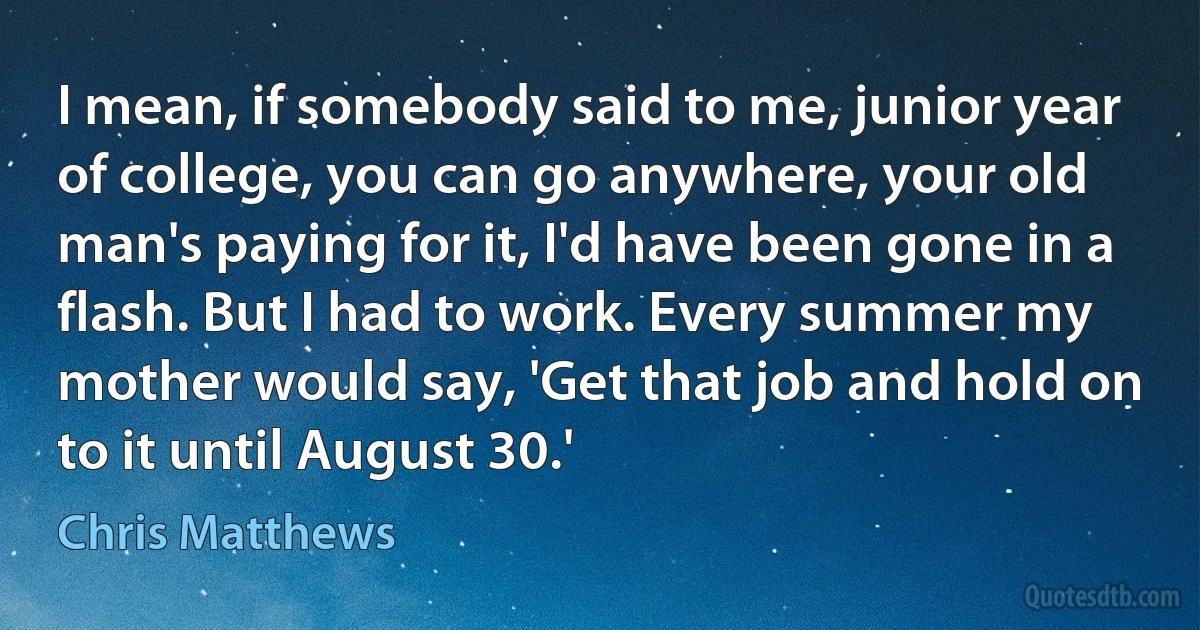 I mean, if somebody said to me, junior year of college, you can go anywhere, your old man's paying for it, I'd have been gone in a flash. But I had to work. Every summer my mother would say, 'Get that job and hold on to it until August 30.' (Chris Matthews)