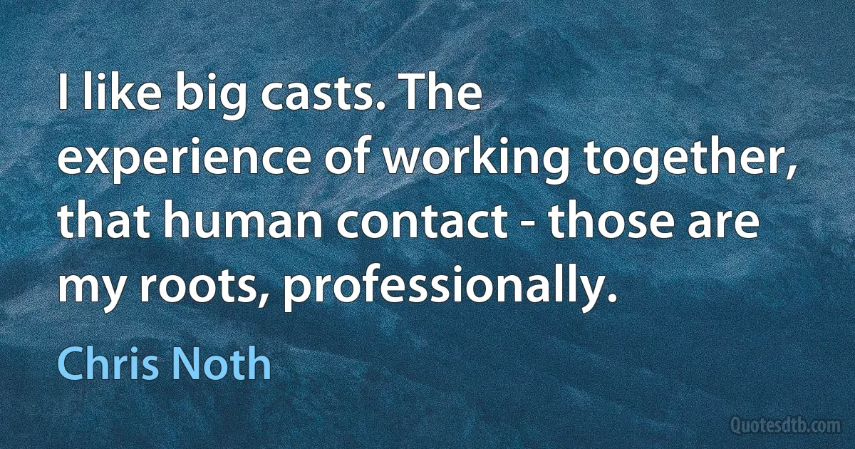 I like big casts. The experience of working together, that human contact - those are my roots, professionally. (Chris Noth)