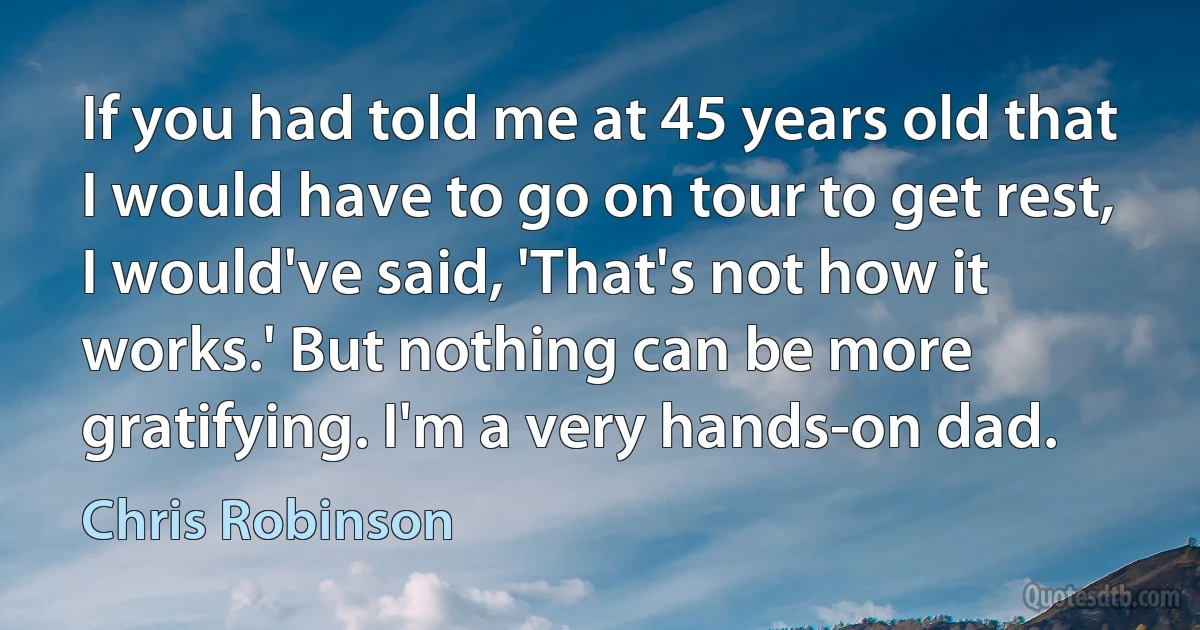 If you had told me at 45 years old that I would have to go on tour to get rest, I would've said, 'That's not how it works.' But nothing can be more gratifying. I'm a very hands-on dad. (Chris Robinson)