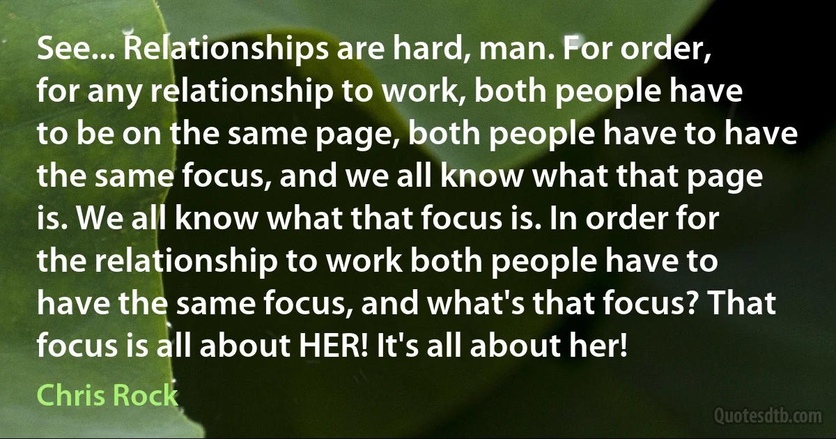 See... Relationships are hard, man. For order, for any relationship to work, both people have to be on the same page, both people have to have the same focus, and we all know what that page is. We all know what that focus is. In order for the relationship to work both people have to have the same focus, and what's that focus? That focus is all about HER! It's all about her! (Chris Rock)