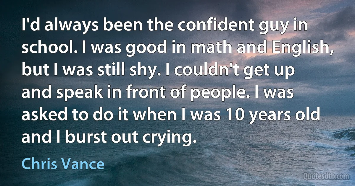 I'd always been the confident guy in school. I was good in math and English, but I was still shy. I couldn't get up and speak in front of people. I was asked to do it when I was 10 years old and I burst out crying. (Chris Vance)