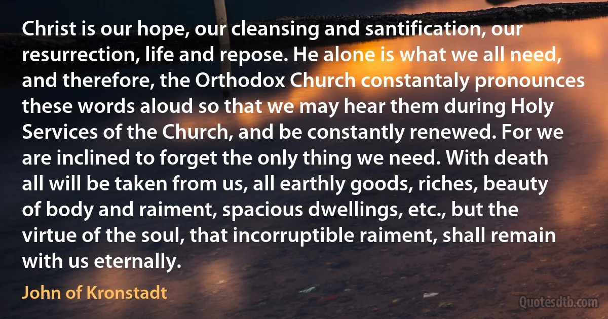 Christ is our hope, our cleansing and santification, our resurrection, life and repose. He alone is what we all need, and therefore, the Orthodox Church constantaly pronounces these words aloud so that we may hear them during Holy Services of the Church, and be constantly renewed. For we are inclined to forget the only thing we need. With death all will be taken from us, all earthly goods, riches, beauty of body and raiment, spacious dwellings, etc., but the virtue of the soul, that incorruptible raiment, shall remain with us eternally. (John of Kronstadt)