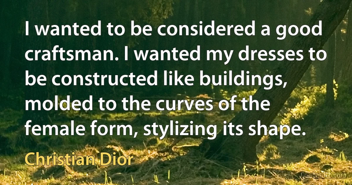 I wanted to be considered a good craftsman. I wanted my dresses to be constructed like buildings, molded to the curves of the female form, stylizing its shape. (Christian Dior)