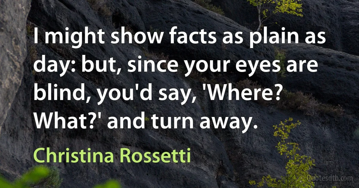 I might show facts as plain as day: but, since your eyes are blind, you'd say, 'Where? What?' and turn away. (Christina Rossetti)