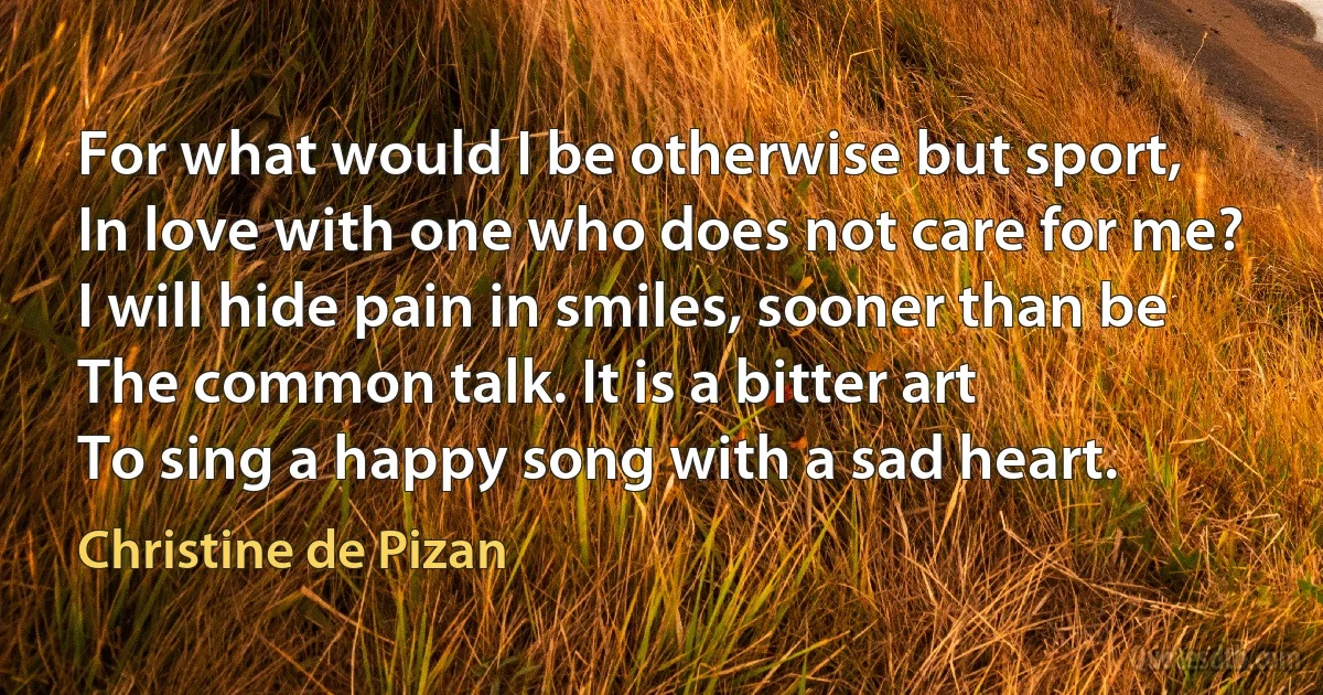 For what would I be otherwise but sport,
In love with one who does not care for me?
I will hide pain in smiles, sooner than be
The common talk. It is a bitter art
To sing a happy song with a sad heart. (Christine de Pizan)