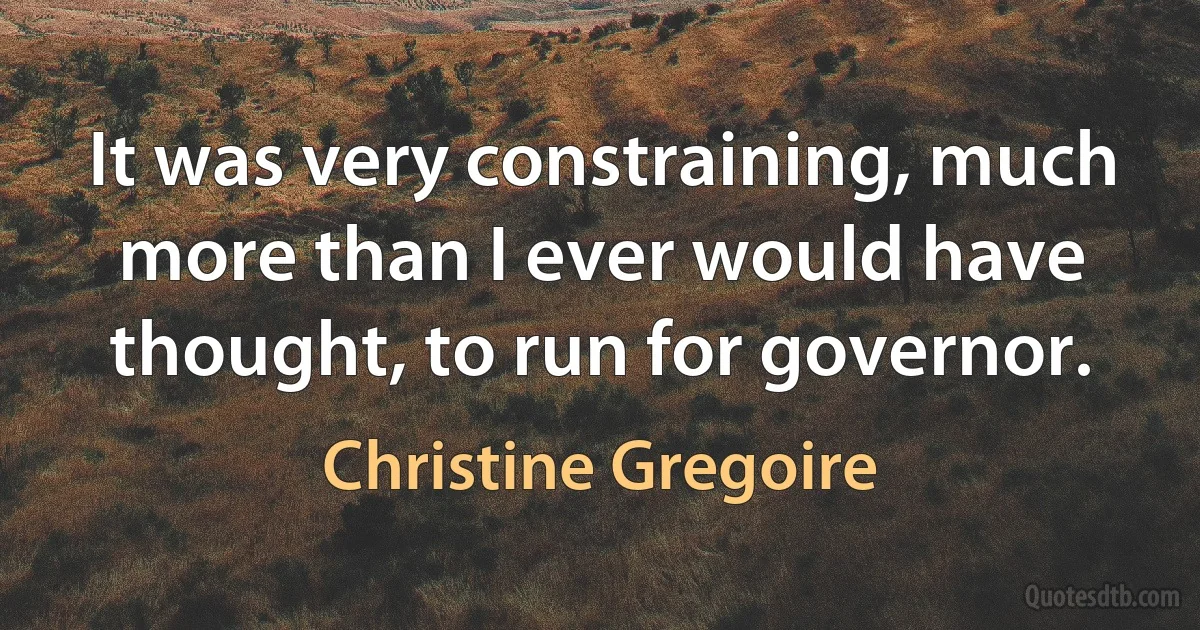 It was very constraining, much more than I ever would have thought, to run for governor. (Christine Gregoire)