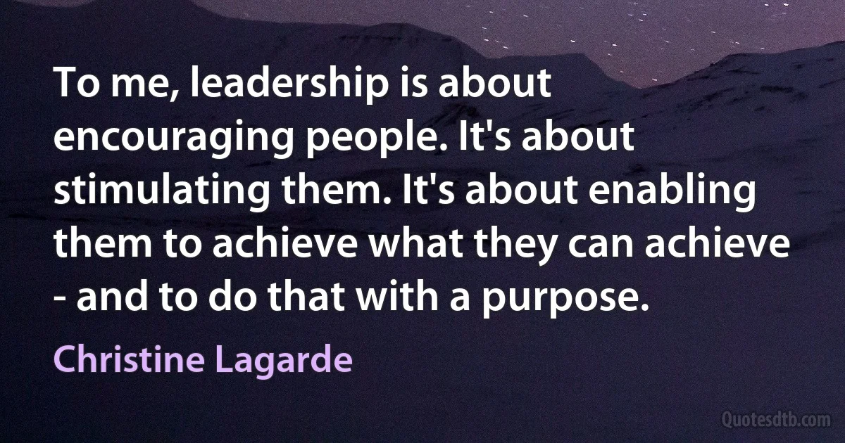 To me, leadership is about encouraging people. It's about stimulating them. It's about enabling them to achieve what they can achieve - and to do that with a purpose. (Christine Lagarde)