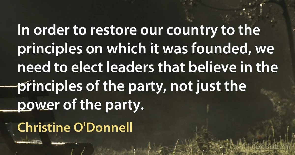 In order to restore our country to the principles on which it was founded, we need to elect leaders that believe in the principles of the party, not just the power of the party. (Christine O'Donnell)