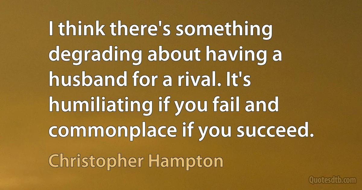 I think there's something degrading about having a husband for a rival. It's humiliating if you fail and commonplace if you succeed. (Christopher Hampton)