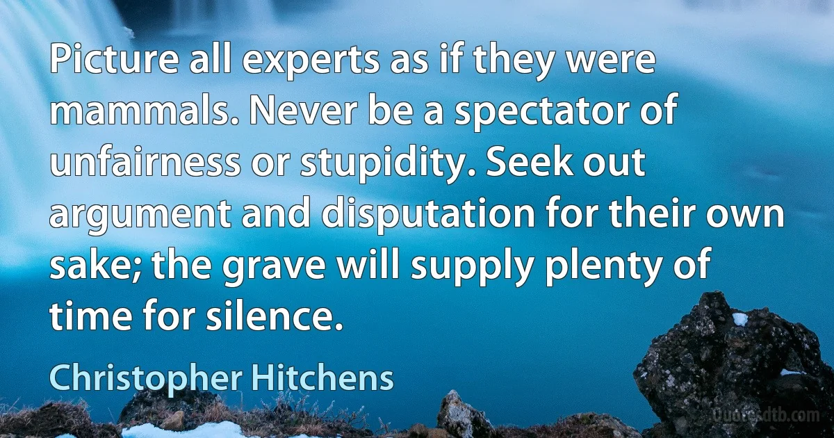 Picture all experts as if they were mammals. Never be a spectator of unfairness or stupidity. Seek out argument and disputation for their own sake; the grave will supply plenty of time for silence. (Christopher Hitchens)