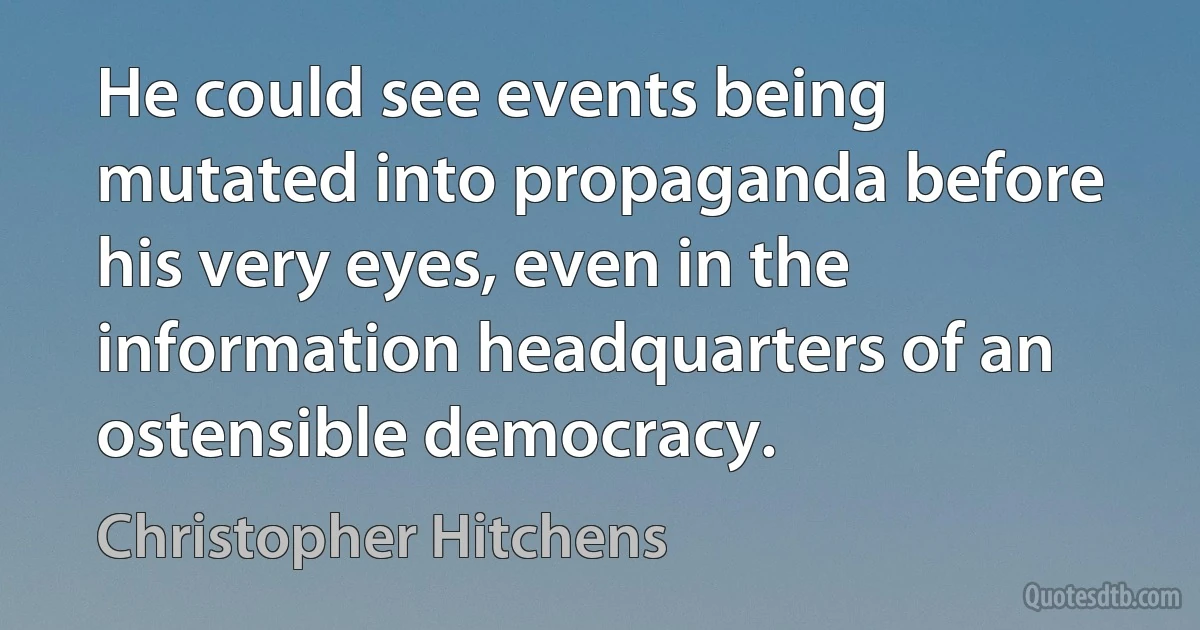 He could see events being mutated into propaganda before his very eyes, even in the information headquarters of an ostensible democracy. (Christopher Hitchens)