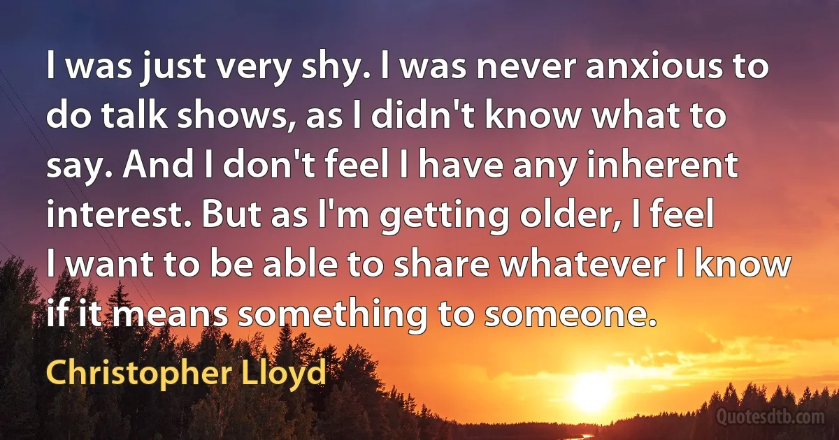 I was just very shy. I was never anxious to do talk shows, as I didn't know what to say. And I don't feel I have any inherent interest. But as I'm getting older, I feel I want to be able to share whatever I know if it means something to someone. (Christopher Lloyd)