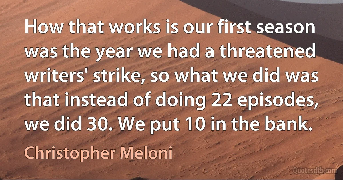 How that works is our first season was the year we had a threatened writers' strike, so what we did was that instead of doing 22 episodes, we did 30. We put 10 in the bank. (Christopher Meloni)