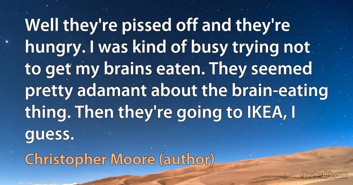 Well they're pissed off and they're hungry. I was kind of busy trying not to get my brains eaten. They seemed pretty adamant about the brain-eating thing. Then they're going to IKEA, I guess. (Christopher Moore (author))