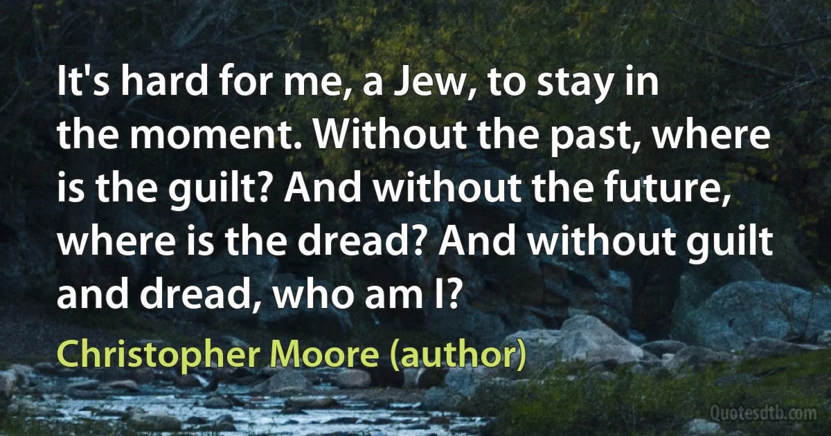 It's hard for me, a Jew, to stay in the moment. Without the past, where is the guilt? And without the future, where is the dread? And without guilt and dread, who am I? (Christopher Moore (author))