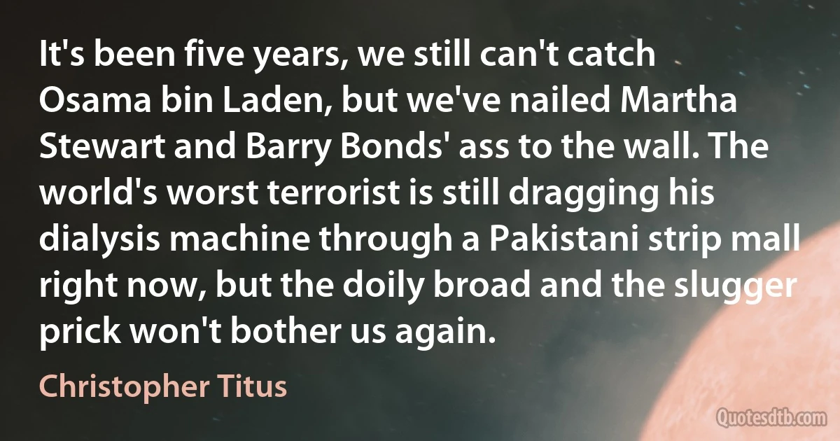 It's been five years, we still can't catch Osama bin Laden, but we've nailed Martha Stewart and Barry Bonds' ass to the wall. The world's worst terrorist is still dragging his dialysis machine through a Pakistani strip mall right now, but the doily broad and the slugger prick won't bother us again. (Christopher Titus)