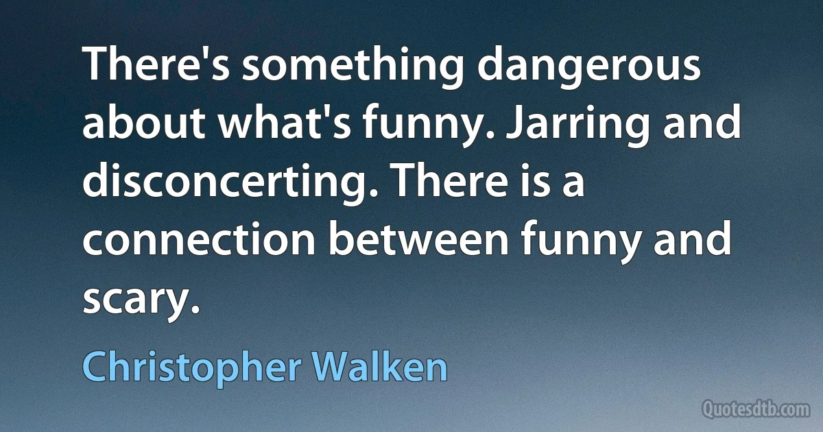 There's something dangerous about what's funny. Jarring and disconcerting. There is a connection between funny and scary. (Christopher Walken)