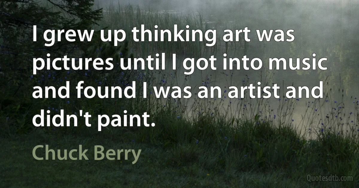 I grew up thinking art was pictures until I got into music and found I was an artist and didn't paint. (Chuck Berry)