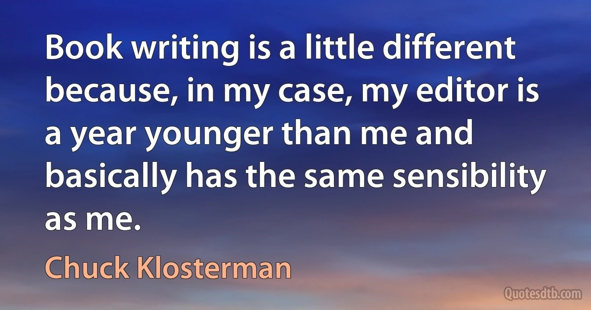 Book writing is a little different because, in my case, my editor is a year younger than me and basically has the same sensibility as me. (Chuck Klosterman)