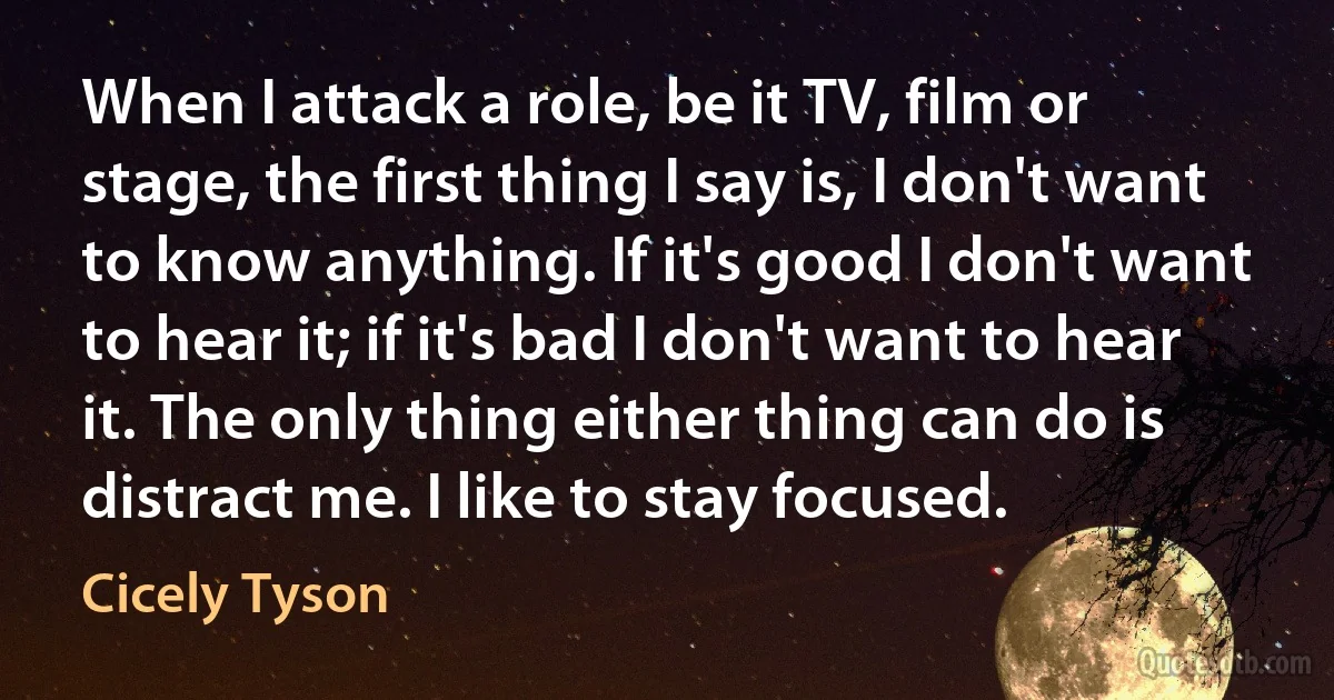 When I attack a role, be it TV, film or stage, the first thing I say is, I don't want to know anything. If it's good I don't want to hear it; if it's bad I don't want to hear it. The only thing either thing can do is distract me. I like to stay focused. (Cicely Tyson)