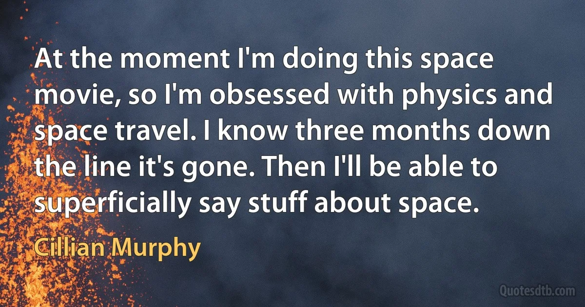 At the moment I'm doing this space movie, so I'm obsessed with physics and space travel. I know three months down the line it's gone. Then I'll be able to superficially say stuff about space. (Cillian Murphy)