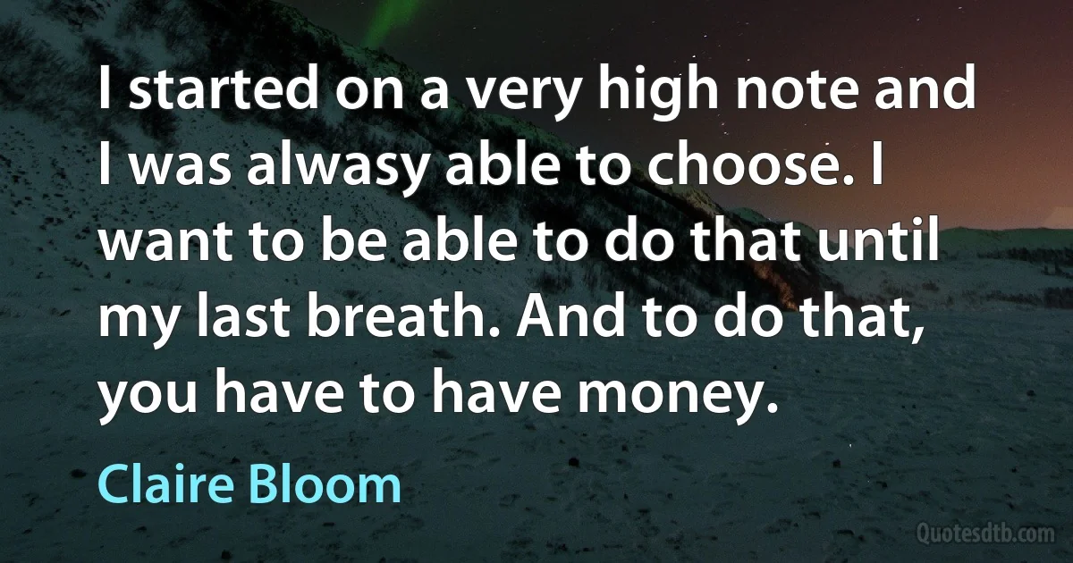 I started on a very high note and I was alwasy able to choose. I want to be able to do that until my last breath. And to do that, you have to have money. (Claire Bloom)