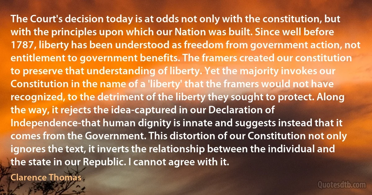 The Court's decision today is at odds not only with the constitution, but with the principles upon which our Nation was built. Since well before 1787, liberty has been understood as freedom from government action, not entitlement to government benefits. The framers created our constitution to preserve that understanding of liberty. Yet the majority invokes our Constitution in the name of a 'liberty' that the framers would not have recognized, to the detriment of the liberty they sought to protect. Along the way, it rejects the idea-captured in our Declaration of Independence-that human dignity is innate and suggests instead that it comes from the Government. This distortion of our Constitution not only ignores the text, it inverts the relationship between the individual and the state in our Republic. I cannot agree with it. (Clarence Thomas)