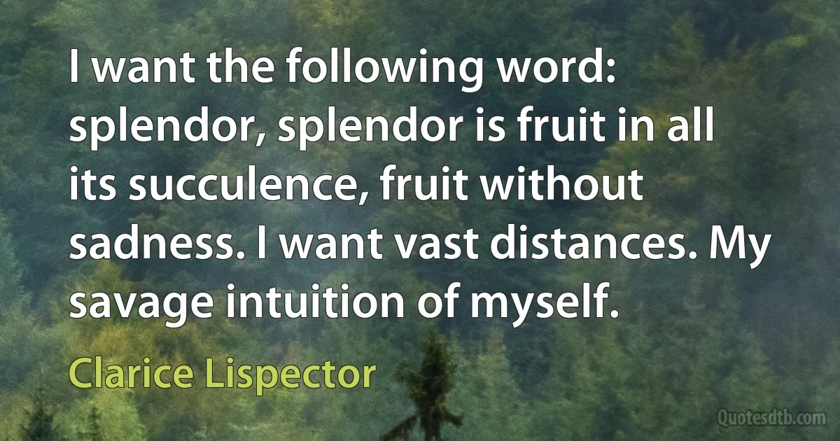 I want the following word: splendor, splendor is fruit in all its succulence, fruit without sadness. I want vast distances. My savage intuition of myself. (Clarice Lispector)