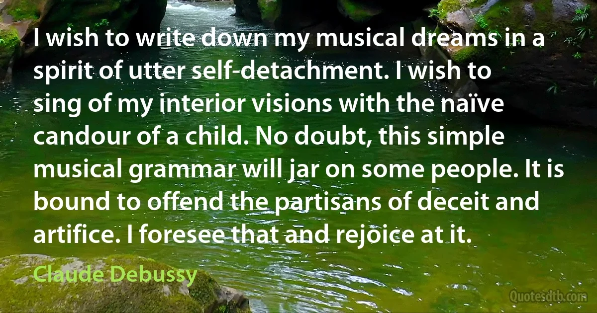 I wish to write down my musical dreams in a spirit of utter self-detachment. I wish to sing of my interior visions with the naïve candour of a child. No doubt, this simple musical grammar will jar on some people. It is bound to offend the partisans of deceit and artifice. I foresee that and rejoice at it. (Claude Debussy)