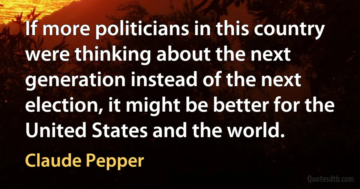 If more politicians in this country were thinking about the next generation instead of the next election, it might be better for the United States and the world. (Claude Pepper)